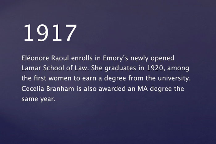1917: Eléonore Raoul enrolls in Emory's newly opened Lamar School of Law. She graduates in 1920, among the first women to earn a degree from the university. Cecelia Branham is also awarded an MA degree the same year.